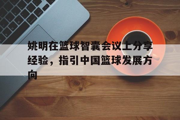 三亿体育-包含姚明在篮球智囊会议上分享经验，指引中国篮球发展方向的词条