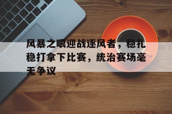 三亿体育入口-风暴之眼迎战逐风者，稳扎稳打拿下比赛，统治赛场毫无争议