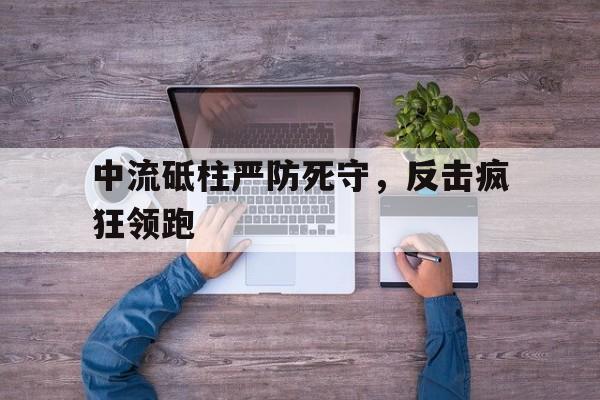 三亿体全站-包含中流砥柱严防死守，反击疯狂领跑的词条